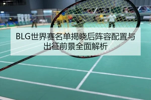 BLG世界赛名单揭晓后阵容配置与出征前景全面解析