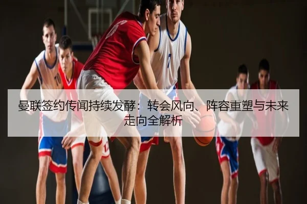 曼联签约传闻持续发酵：转会风向、阵容重塑与未来走向全解析