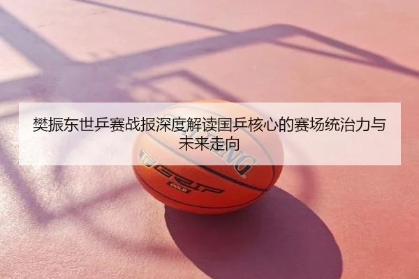 樊振东世乒赛战报深度解读国乒核心的赛场统治力与未来走向