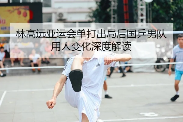 林高远亚运会单打出局后国乒男队用人变化深度解读