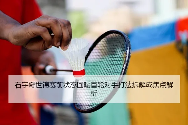 石宇奇世锦赛前状态回暖首轮对手打法拆解成焦点解析
