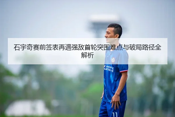 石宇奇赛前签表再遇强敌首轮突围难点与破局路径全解析