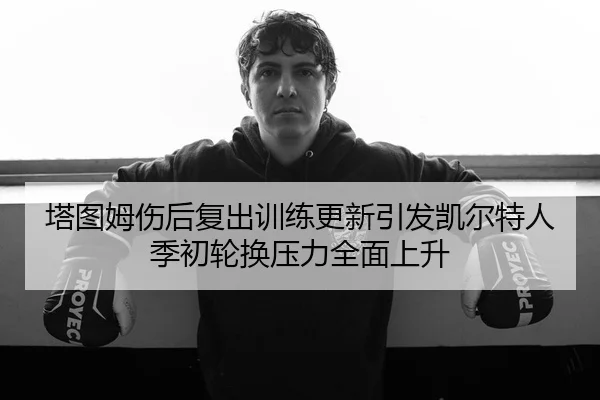 塔图姆伤后复出训练更新引发凯尔特人季初轮换压力全面上升