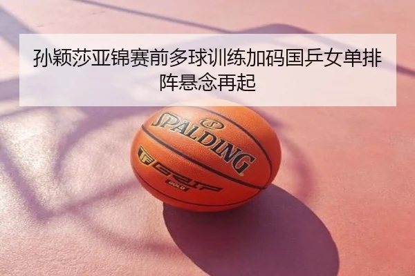 孙颖莎亚锦赛前多球训练加码国乒女单排阵悬念再起
